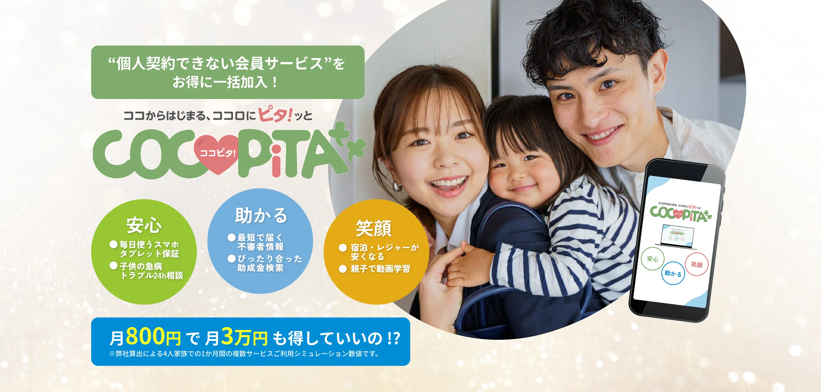 個人契約できない会員サービス”をお得に一括加入！
    ココからはじまる、ココロにピタ！ッとCOCOPiTA
    安心：毎日使うスマホタブレット保証、子供の急病トラブル24h相談
    助かる：最短で届く不審者情報、ぴったり合った助成金検索
    笑顔：宿泊・レジャーが安くなる、親子で動画学習
    