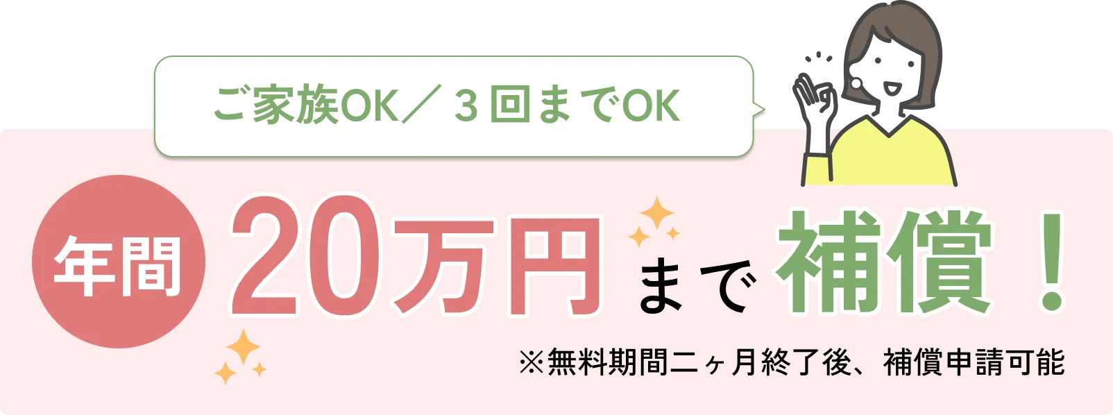 
            ご家族OK／３回までOK
            年間20万円まで補償！
            ※無料期間二ヶ月終了後、補償申請可能
            