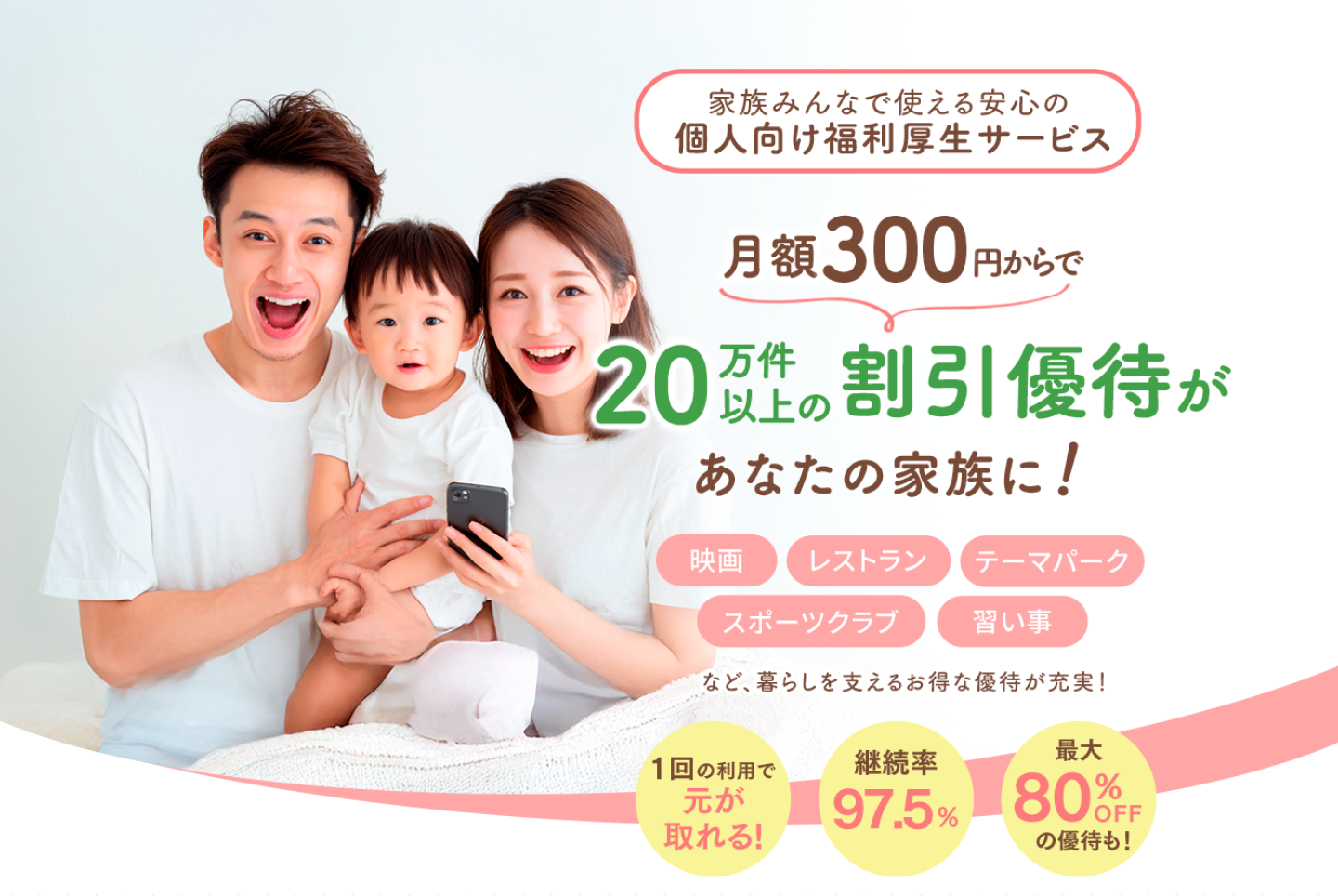 家族で使える安心の個人向け福利厚生サービス 月額300円からで 20万件以上の割引優待があなたの家族に！ 映画／レストラン／テーマパーク／スポーツクラブ／習い事など、暮らしを支えるお得な優待が充実！ 1回の利用で元が取れる！ 継続率97.5% 最大80%OFFの優待も！