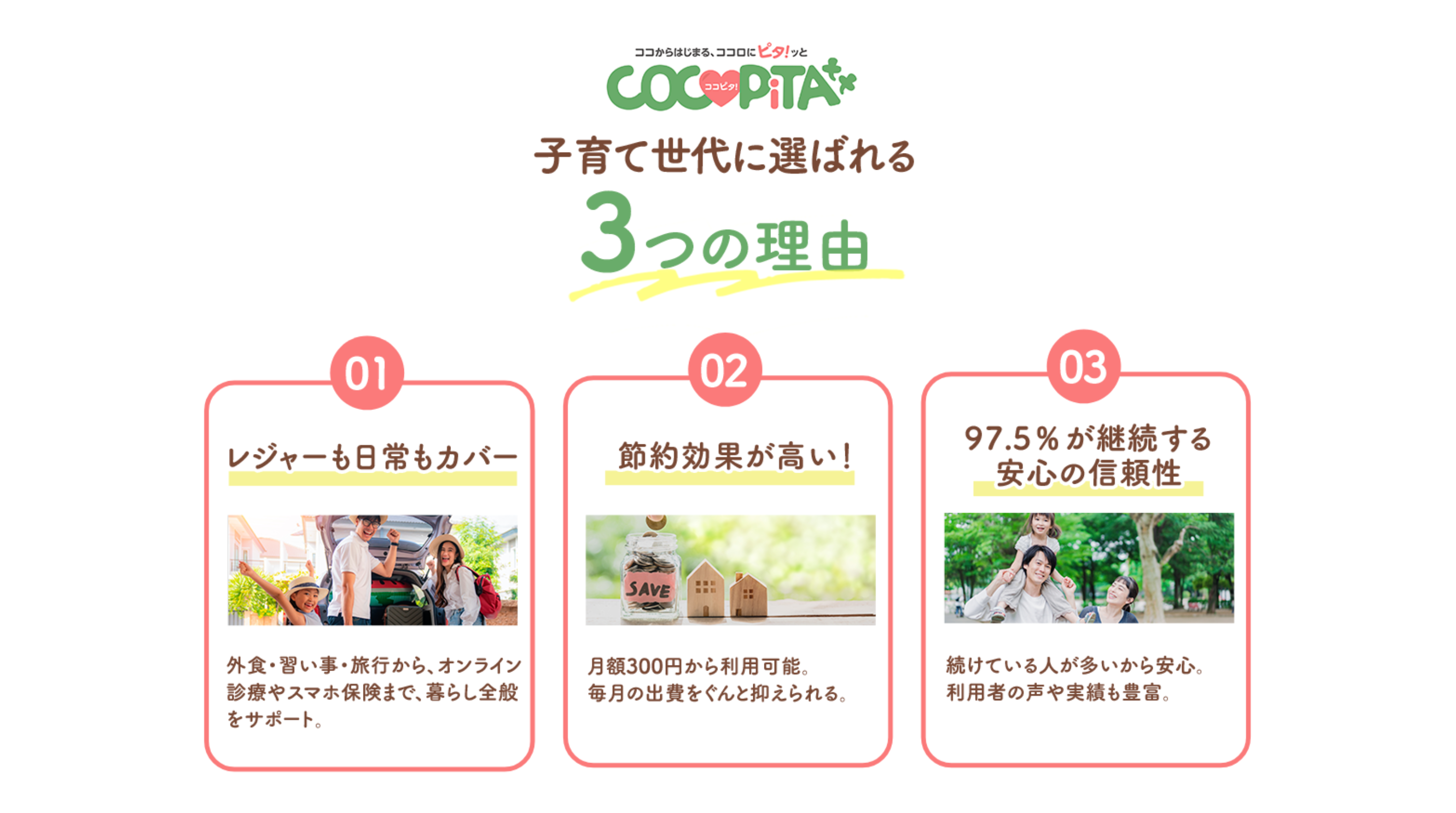子育て世代に選ばれる3つの理由 1 レジャーも日常もカバー：外食・習い事・旅行から、オンライン診療やスマホ保険まで、暮らし全般をサポート。2 節約効果が高い！：月額300円から利用可能。毎月の出費をぐんと抑えられる。3 97.5%が継続する安心の信頼性：続けている人が多いから安心利用者の声や実績も豊富