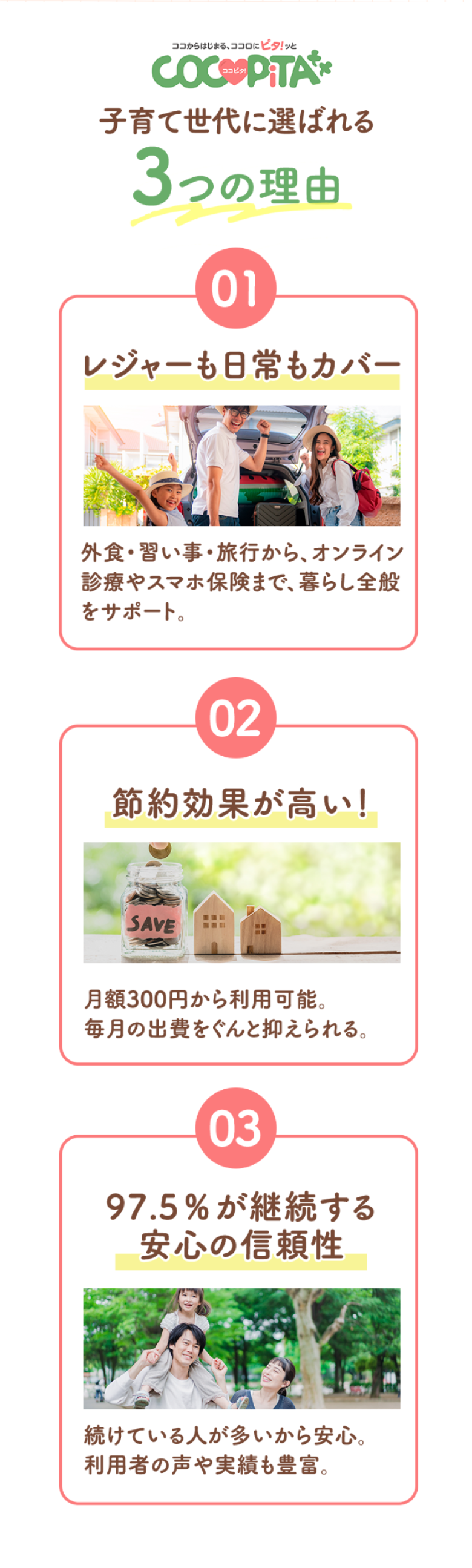 子育て世代に選ばれる3つの理由 1 レジャーも日常もカバー：外食・習い事・旅行から、オンライン診療やスマホ保険まで、暮らし全般をサポート。2 節約効果が高い！：月額300円から利用可能。毎月の出費をぐんと抑えられる。3 97.5%が継続する安心の信頼性：続けている人が多いから安心利用者の声や実績も豊富
