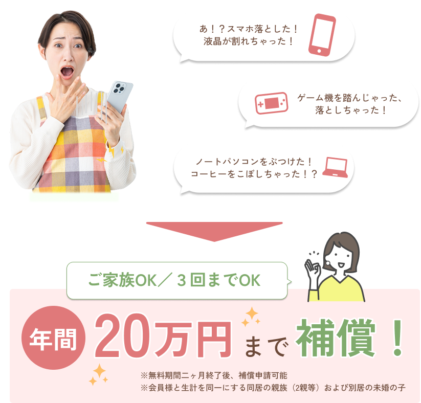 ご家族OK/3回までOK 年間20万円まで補償! ※無料期間二ヶ月終了後、補償申請可能 ※会員様と生計を同一にする同居の親族(2親等)および別居の未婚の子